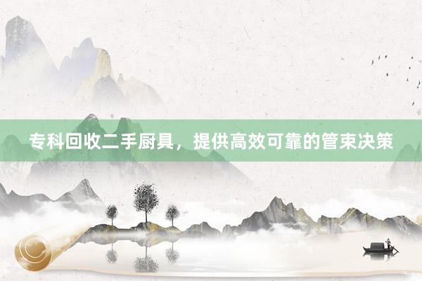 专科回收二手厨具，提供高效可靠的管束决策