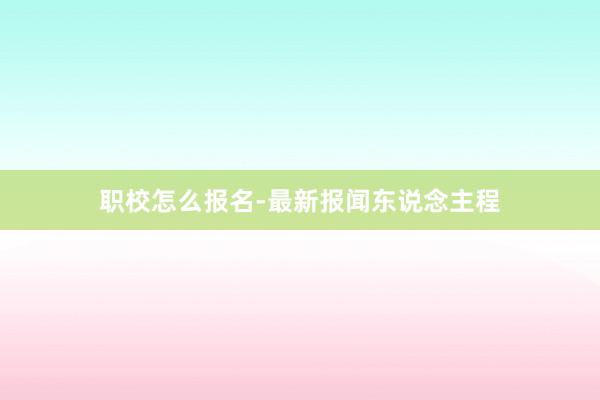 职校怎么报名-最新报闻东说念主程