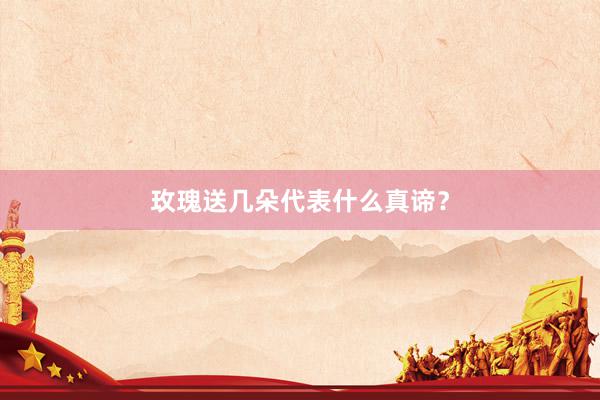 玫瑰送几朵代表什么真谛？